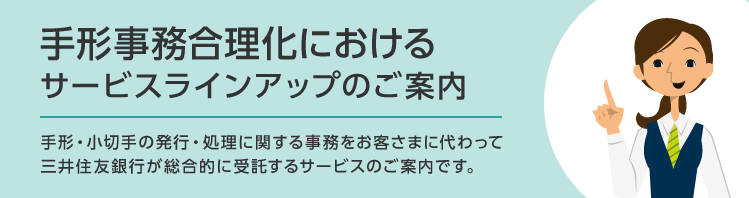 手形事務合理化におけるサービスラインアップのご案内 手形・小切手の発行・処理に関する事務をお客さまに代わって三井住友銀行が総合的に受託するサービスのご案内です。