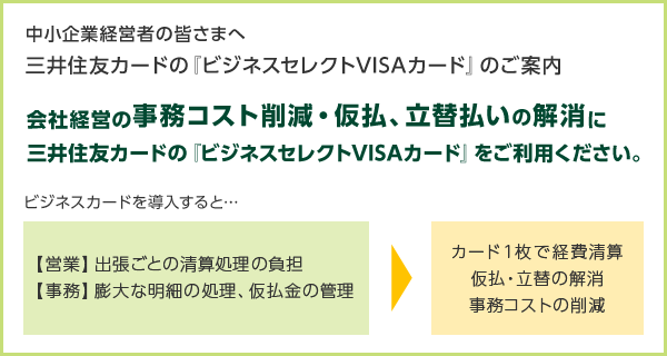 中小企業経営者の皆さまへ 三井住友カードの『ビジネスセレクトVISAカード』のご案内 会社経営の事務コスト削減・仮払、立替払いの解消に三井住友カードの『ビジネスセレクトVISAカード』をご利用ください。 ビジネスカードを導入すると… 【営業】 出張ごとの清算処理の負担 【事務】 膨大な明細の処理、仮払金の管理 カード1枚で経費清算 仮払・立替の解消 事務コストの削減