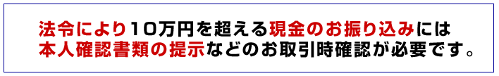 法令により10万円を超える現金のお振り込みには本人確認書類の提示などのお取引時確認が必要です。