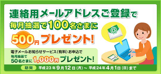 連絡用メールアドレスご登録で毎月抽選で100名さまに500円プレゼント! 実施期間:平成23年9月12日(月)〜 平成24年4月1日(日)まで