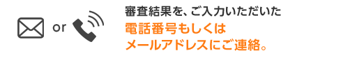 審査結果を、ご入力いただいた電話番号もしくはメールアドレスにご連絡。