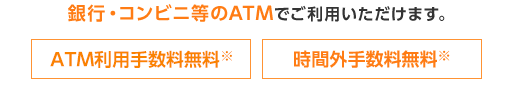 銀行・コンビニ等のATMでご利用いただけます。 ATM利用手数料※ 時間外手数料無料※