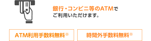 銀行・コンビニ等のATMでご利用いただけます。 ATM利用手数料※ 時間外手数料無料※