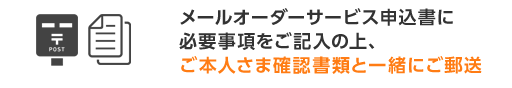 メールオーダーサービス申込書に必要事項をご記入の上、ご本人さま確認資料と一緒にご郵送