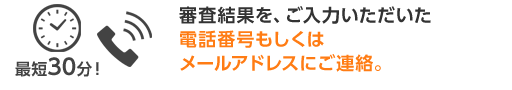 審査結果を、ご入力いただいた電話番号もしくはメールアドレスにご連絡。
