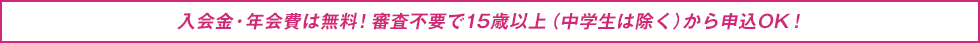 入会金・年会費は無料!審査不要で15歳以上(中学生は除く)から申込OK!