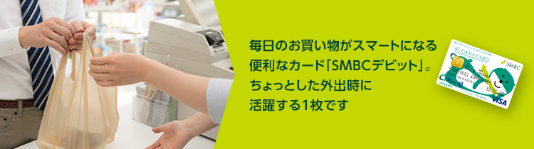 毎日のお買い物がスマートになる便利なカード「SMBCデビット」。ちょっとした外出時に活躍する1枚です。