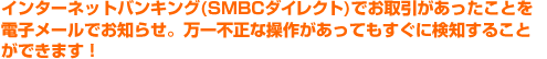 インターネットバンキング(SMBCダイレクト)でお取引があったことを電子メールでお知らせ。万一不正な操作があってもすぐに検知することができます!