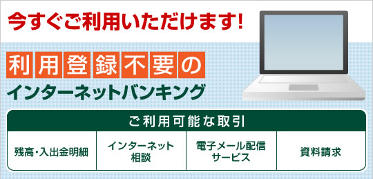 今すぐご利用いただけます!利用登録不要のインターネットバンキング。ご利用可能な取引は、残高・入出金明細、インターネット相談、商品・キャンペーン等のご案内、資料請求です。