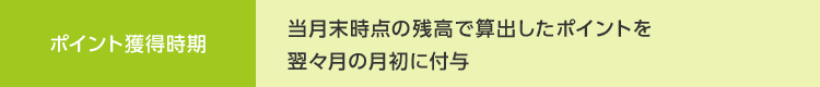 ポイント獲得時期 当月末時点の残高で算出したポイントを 翌々月の月初に付与