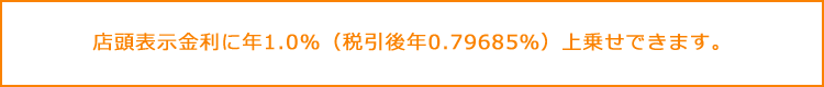 店頭表示金利に年1.0%(税引後年0.79685%)上乗せできます。