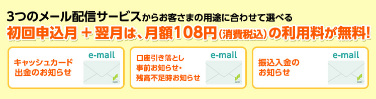 3つのメール配信サービスからお客さまの用途に合わせて選べる。初回申込月プラス翌月は、月額108円(消費税込)の利用料が無料! キャッシュカード出金のお知らせ 口座引落しの事前お知らせ・残高不足時お知らせ 振込入金のお知らせ