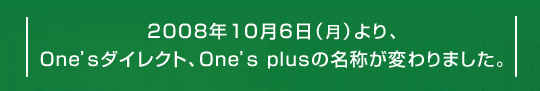 2008年10月6日(月)より、One'sダイレクト、One's plusの名称が変わりました。