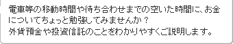 電車等の移動時間や待ち合わせまでの空いた時間に、お金について、ちょっと勉強してみませんか?外貨預金や投資信託のことをわかりやすくご説明します。