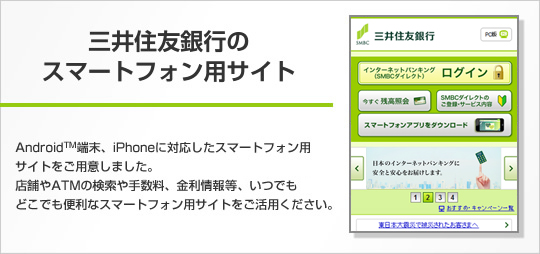 三井住友銀行のスマートフォン用サイト。Android TM端末、iPhoneに対応したスマートフォン用サイトをご用意しました。店舗やATMの検索や手数料、金利情報など、いつでもどこでも便利なスマートフォン用サイトをご活用ください。