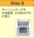 Step2 生体認証対応ICキャッシュカードを生体認証対応ATMに挿入