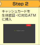 Step2 生体認証対応ICキャッシュカードを生体対応ATMに挿入