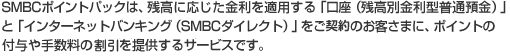SMBCポイントパックは、残高に応じた金利を適用する「口座(残高別金利型普通預金)」と「インターネットバンキング(SMBCダイレクト)」をご契約のお客さまに、ポイントの付与や手数料の割引を提供するサービスです。