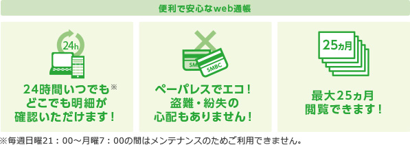 便利で安心なweb通帳 24時間いつでもどこでも明細が確認いただけます! ペーパレスでエコ!盗難・紛失の心配もありません! 最大25ヵ月閲覧できます! ※毎週日曜21:00〜月曜7:00の間はメンテナンスのためご利用できません。