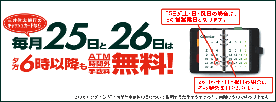 三井住友銀行のキャッシュカードなら、毎月25日と26日はATM時間外手数料無料!夕方6時以降もATM時間外手数料無料!(25日が土・日・祝日の場合は、その前営業日となります。26日が土・日・祝日の場合は、その翌営業日となります。
