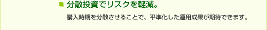 分散投資でリスクを軽減。購入時期を分散させることで、平準化した運用成果が期待できます。