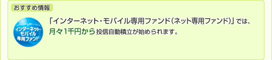 おすすめ情報 「インターネット・モバイル専用ファンド(ネット専用ファンド)」では、月々1千万円から投資自動積立が始められます。