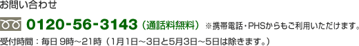 お問い合わせ 0120-56-3143(通話料無料)携帯電話・PHSからもご利用いただけます。 受付時間:平日・土・日・祝日 9時〜21時(1月1日〜3日と5月3日〜5日は除きます)