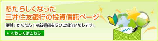【特集】あたらしくなった三井住友銀行の投資信託ページ 便利!かんたん!な新機能を5つご紹介いたします。 くわしくはこちら
