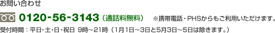 お問い合わせ 0120-56-3143(通話料無料)携帯電話・PHSからもご利用いただけます。 受付時間:平日・土・日・祝日 9時〜21時(1月1日〜3日と5月3日〜5日は除きます。)