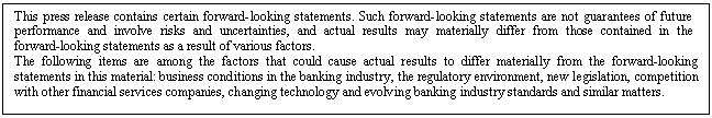 eLXg {bNX: This press release contains certain forward-looking statements. Such forward-looking statements are not guarantees of future performance and involve risks and uncertainties, and actual results may materially differ from those contained in the forward-looking statements as a result of various factors. 
The following items are among the factors that could cause actual results to differ materially from the forward-looking statements in this material: business conditions in the banking industry, the regulatory environment, new legislation, competition with other financial services companies, changing technology and evolving banking industry standards and similar matters.


