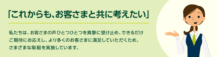 「これからも、お客さまと共に考えたい」私たちは、お客さまの声ひとつひとつを真摯に受け止め、できるだけご期待にお応えし、より多くのお客さまに満足していただくため、さまざまな取組を実施しています。