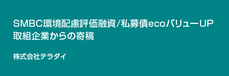 SMBC環境配慮評価融資/私募債ecoバリューUP取り組み企業からの寄稿 株式会社テラダイ