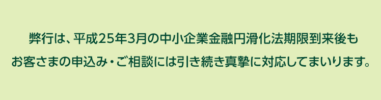 弊行は、平成25年3月の中小企業金融円滑化法期限到来後もお客さまの申込み・ご相談には引き続き真摯に対応してまいります。