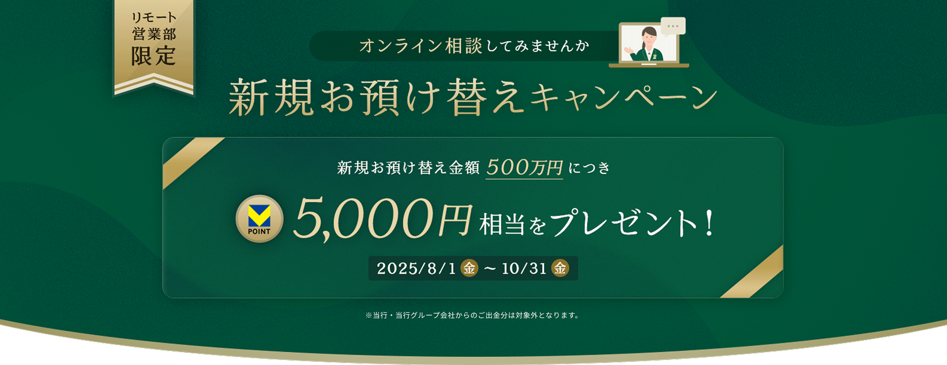 リモート営業部限定 オンライン相談してみませんか 新規お預け替えキャンペーン 新規お預け替え金額500万円につきVpoint5,000円相当をプレゼント! 2025.8.1(金)〜10.31(金) ※当行・当行グループ会社からのご出金分は対象外となります。