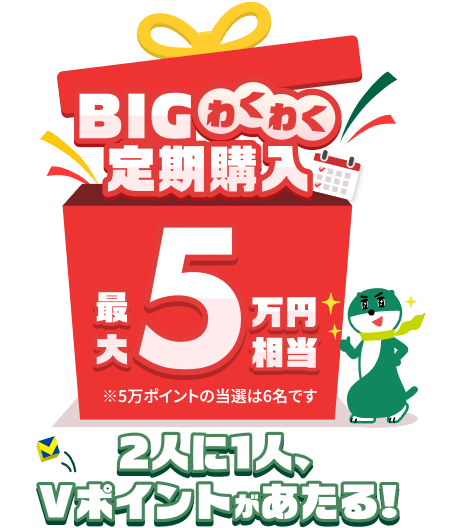 BIGわくわく定期購入 最大5万円相当 ※5万ポイントの当選は6名です 2人に1人、Vポイントがあたる!