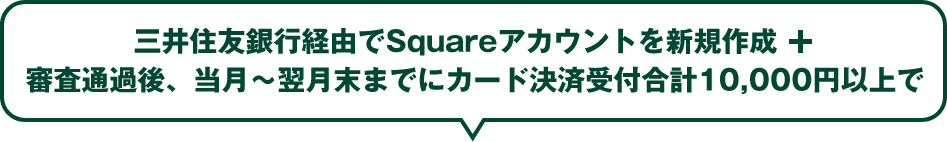 三井住友銀行経由でSquareアカウントを新規作成 ＋ 審査通過後、当月〜翌月末までにカード決済受付合計10,000円以上で