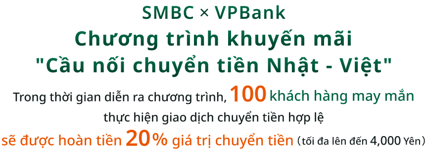 SMBC�~VPBank Chương trình khuyến mãi "Cầu nối chuyển tiền Nhật - Việt" Trong thời gian diễn ra chương trình,100 khách hàng may mắn thực hiện giao dịch chuyển tiền hợp lệ sẽ được hoàn tiền 20％ giá trị chuyển tiền（tối đa lên đến 4,000 Yên）