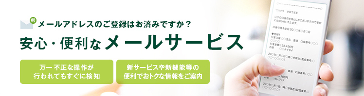 メールアドレスのご登録はお済ですか? 安心・便利なメールサービス 万が一不正な操作が行われてもすぐに検知 新サービスや新機能等の便利でおトクな情報をご案内