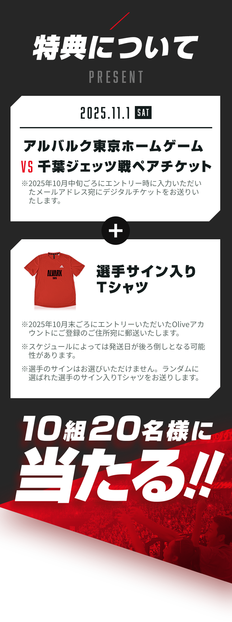特典について 2025.11.1(SAT) アルバルク東京ホームゲームVS千葉ジェッツ戦ペアチケット ※2025年10月中旬ごろにエントリー時に入力いただいたメールアドレス宛にデジタルチケットをお送りいたします+選手サイン入りTシャツ招待試合内でプレゼント!※2025年10月末ごろにエントリーいただいたOliveアカウントにご登録のご住所宛に郵送いたします ※スケジュールによっては発送日が後ろ倒しとなる可能性があります ※選手のサインはお選びいただけません。ランダムに選ばれた選手のサイン入りTシャツをお送りします。 10組20名様に当たる!!