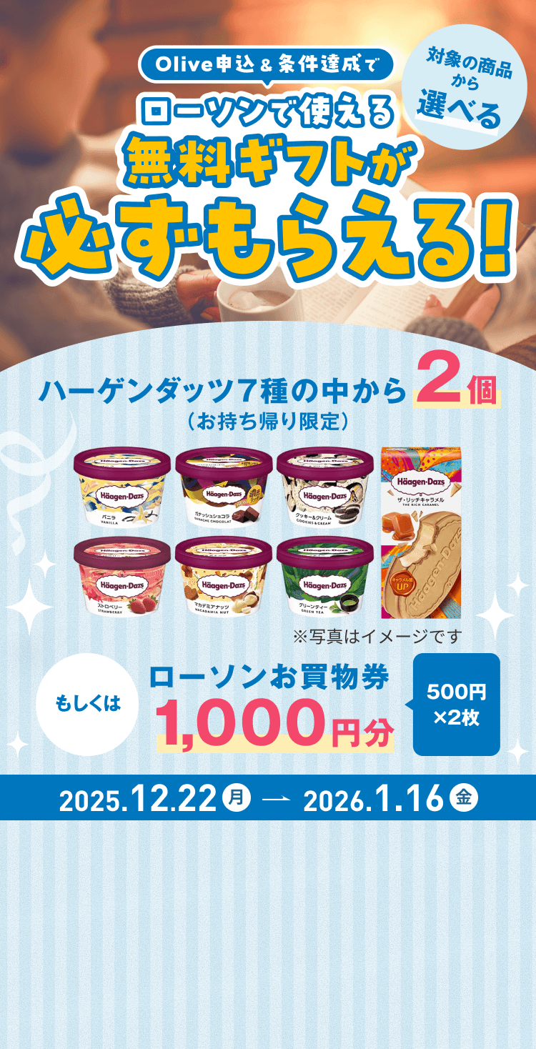 Olive申込&条件達成でローソンで使える、対象の商品から選べる、無料ギフトが必ずもらえる!ハーゲンダッツ7種の中から2個(お持ち帰り限定)もしくはローソンお買物券1,000円分(500円×2枚)2025年12月22日月曜日から2026年1月16日金曜日まで