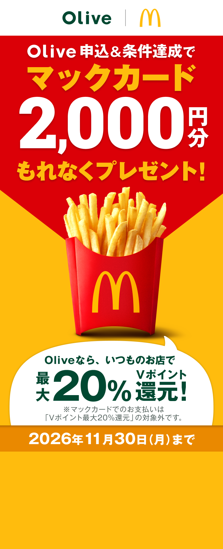 Olive申込&条件達成でマックカード2,000円分もれなくプレゼント!Oliveなら、いつものお店で最大20%Vポイント還元!※マックカードでのお支払いは「Vポイント最大20%還元」の対象外です。2026年11月30日 月曜日まで