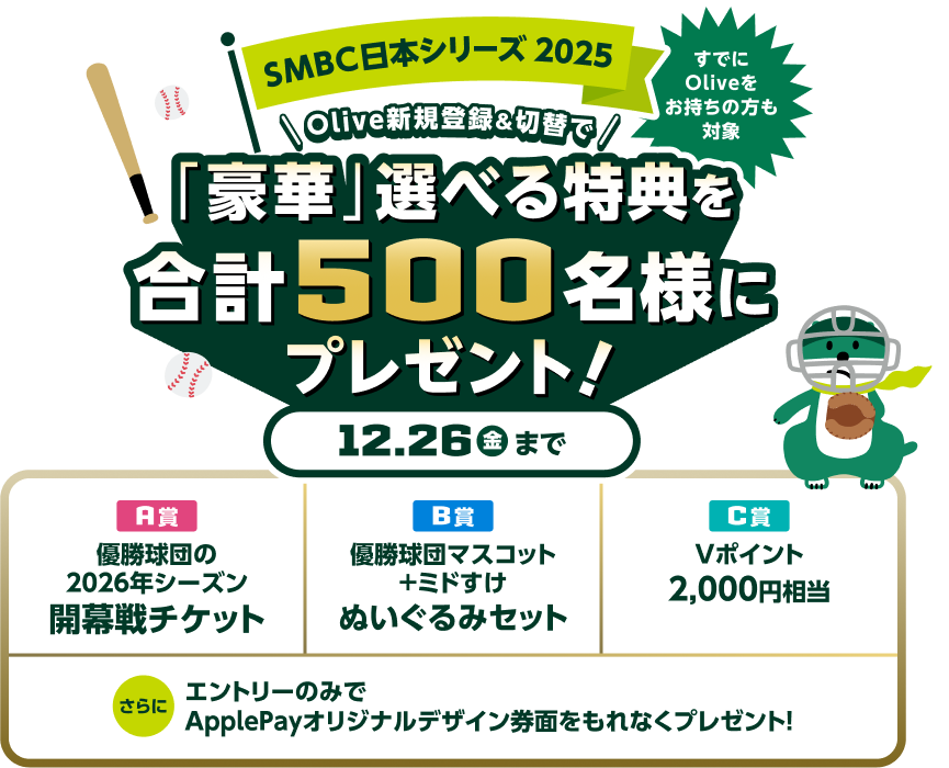 SMBC日本シリーズ2025 すでにOliveをお持ちの方も対象 Olive新規登録&切替で「豪華」選べる特典を合計500名様にプレゼント!12.26金まで A賞優勝球団の2026年シーズンホーム開幕戦カード※ご招待!※招待する試合はホーム開幕戦以外となることがございます B賞優勝球団マスコット+ミドすけぬいぐるみセット C賞Vポイント2,000円相当 さらにエントリーのみでApplePayオリジナルデザイン券面をもれなくプレゼント!