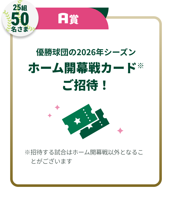 25組50名さまA賞優勝球団の2026年シーズンホーム開幕戦カード※ご招待!※招待する試合はホーム開幕戦以外となることがございます