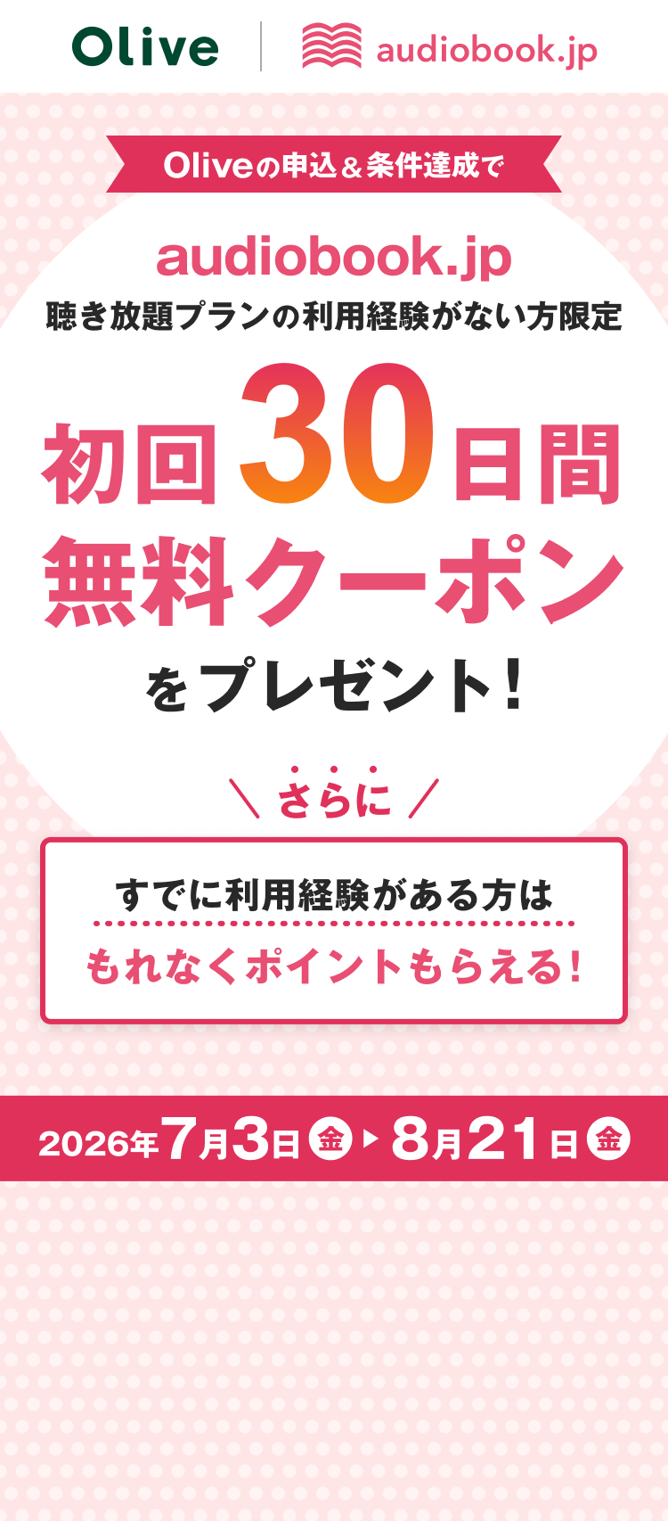 Olive audiobook.jp Oliveの申込&条件達成でaudiobook.jp 聴き放題プランの利用経験がない方限定 初回30日間無料クーポンをプレゼント! さらにすでに利用経験がある方はもれなくポイントもらえる! 2026年7月3日(金)〜2026年8月21日(金)