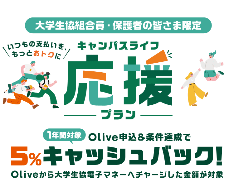 大学生協組合員・保護者の皆さま限定 いつもの支払いを、もっとおトクに キャンパスライフ応援プラン 1年間対象 Olive申込&条件達成で5%キャッシュバック!Oliveから大学生協電子マネーへチャージした金額が対象