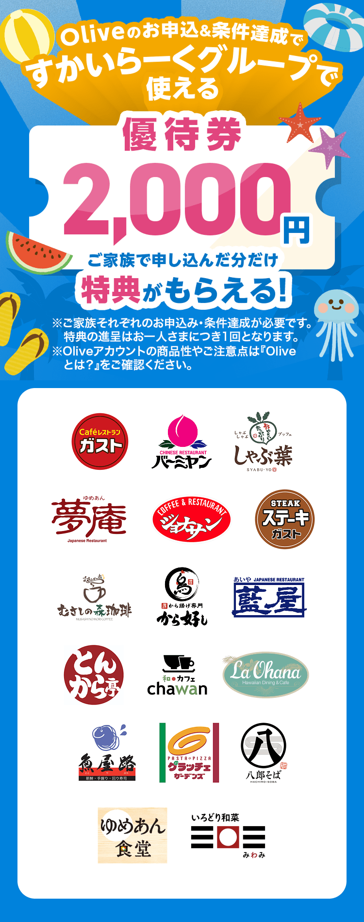 Oliveのお申込&条件達成ですかいらーくグループで使える優待券2,000円 ご家族で申し込んだ分だけ特典がもらえる!※ご家族それぞれのお申込み・条件達成が必要です。特典の進呈はお一人さまにつき1回となります。※Oliveアカウントの商品性やご注意点は『Oliveとは?』をご確認ください。