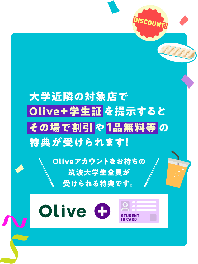 大学近隣の対象店でOlive+学生証を提示するとその場で割引や1品無料等の特典が受けられます!Oliveアカウントをお持ちの筑波大学生全員が受けられる特典です。