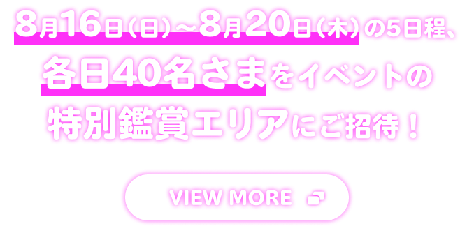 8月16日(日)-8月20日(木)の5日程、各日40名さまをイベントの特別鑑賞エリアにご招待! VIEW MORE