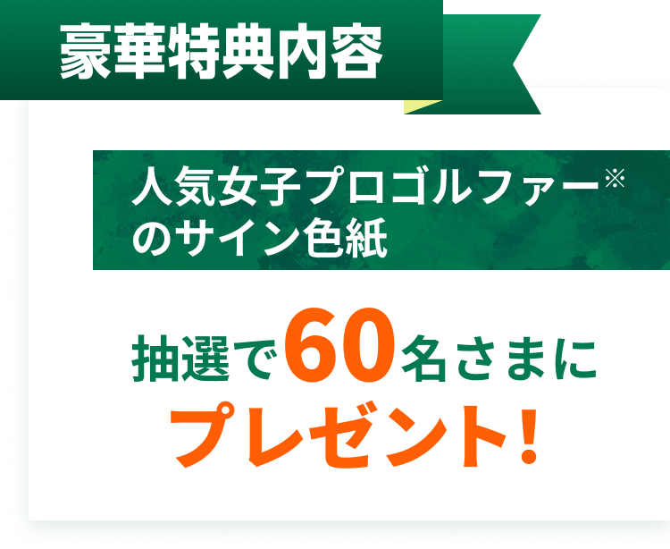 豪華特典内容。人気女子プロゴルファー※のサイン色紙。抽選で60名さまにプレゼント!