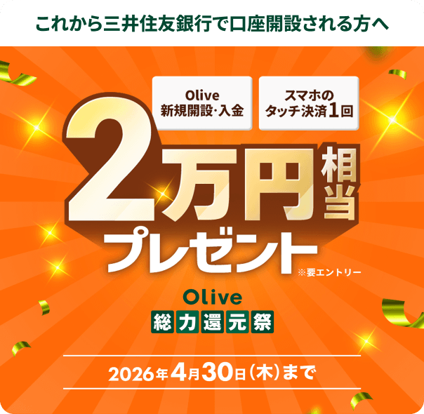 これから三井住友銀行で口座開設される方へ Olive新規開設・入金 スマホのタッチ決済1回 2万円相当プレゼント Olive総力還元祭 2026年4月30日(木)まで ※要エントリー